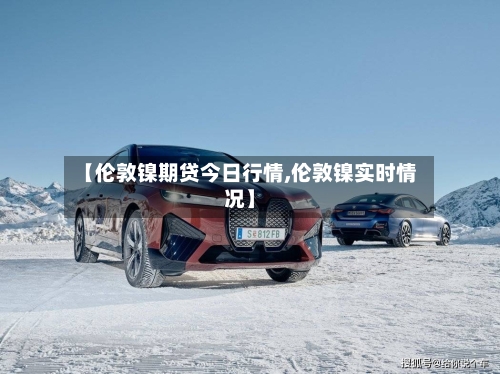 【伦敦镍期贷今日行情,伦敦镍实时情况】-第2张图片