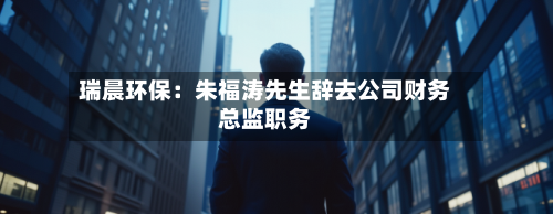瑞晨环保:朱福涛先生辞去公司财务总监职务-第1张图片