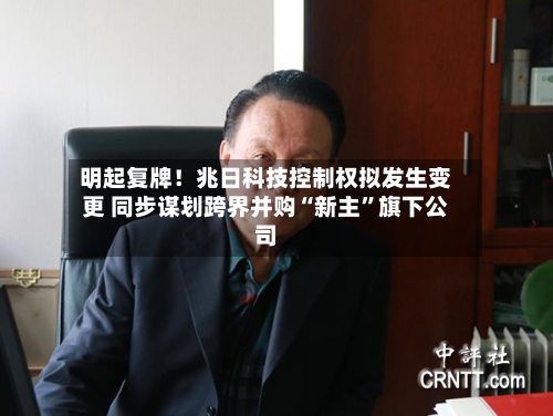明起复牌！兆日科技控制权拟发生变更 同步谋划跨界并购“新主”旗下公司-第3张图片