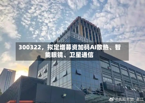300322，拟定增募资加码AI散热	、智能眼镜、卫星通信-第3张图片