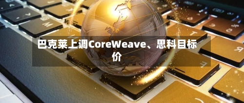 巴克莱上调CoreWeave、思科目标价-第2张图片