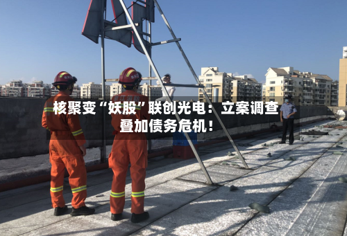 核聚变“妖股”联创光电：立案调查叠加债务危机！-第2张图片