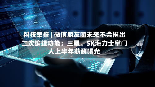 科技早报 | 微信朋友圈未来不会推出二次编辑功能；三星、SK海力士掌门人上半年薪酬曝光-第2张图片