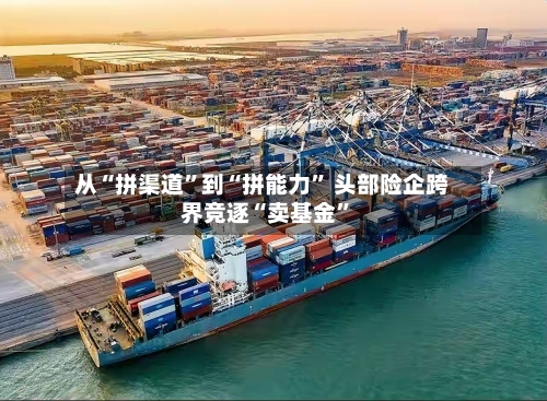 从“拼渠道	”到“拼能力” 头部险企跨界竞逐“卖基金”-第2张图片