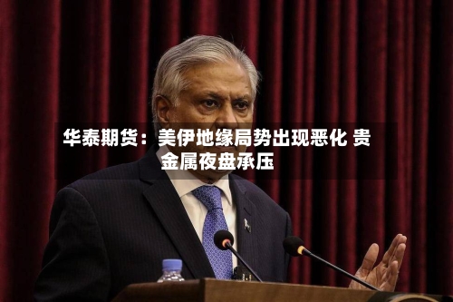 华泰期货：美伊地缘局势出现恶化 贵金属夜盘承压-第1张图片