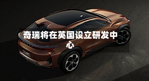 奇瑞将在英国设立研发中心-第2张图片