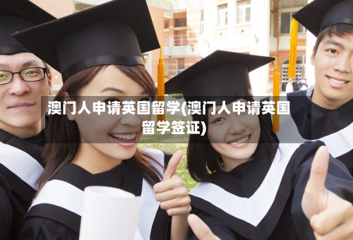 澳门人申请英国留学(澳门人申请英国留学签证)-第3张图片