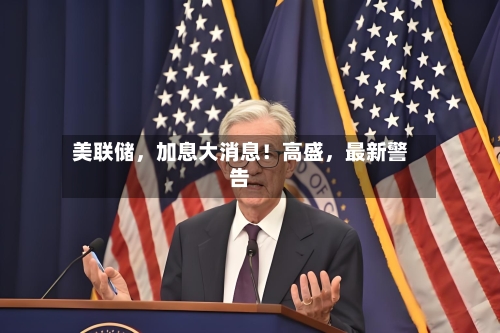 美联储，加息大消息！高盛	，最新警告-第2张图片