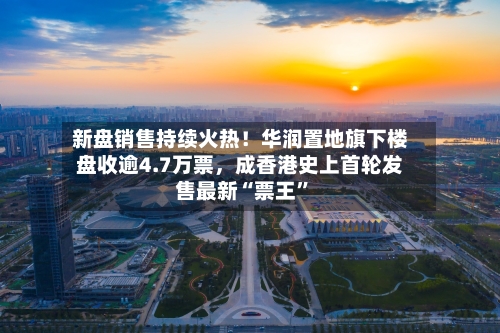新盘销售持续火热！华润置地旗下楼盘收逾4.7万票	，成香港史上首轮发售最新“票王”-第2张图片