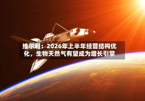 维尔利：2026年上半年经营结构优化，生物天然气有望成为增长引擎-第2张图片