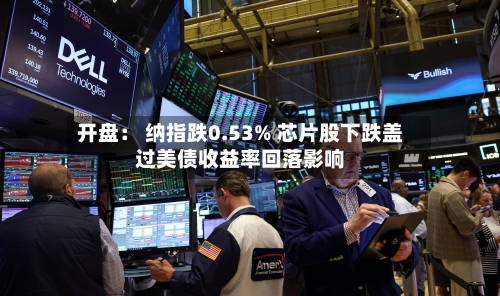 开盘: 纳指跌0.53% 芯片股下跌盖过美债收益率回落影响-第3张图片