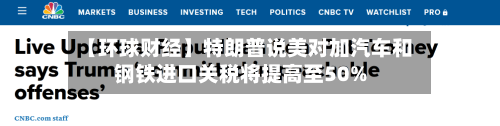 【环球财经】特朗普说美对加汽车和钢铁进口关税将提高至50%