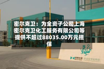 密尔克卫：为全资子公司上海密尔克卫化工服务有限公司等提供不超过88035.00万元担保-第3张图片