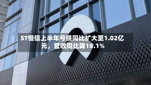 ST恒信上半年亏损同比扩大至1.02亿元	，营收同比降18.1%-第2张图片