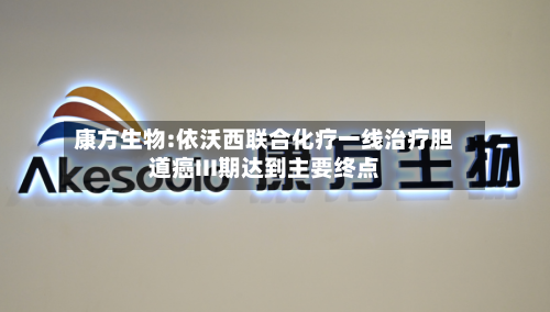 康方生物:依沃西联合化疗一线治疗胆道癌III期达到主要终点