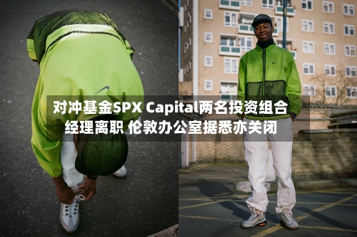对冲基金SPX Capital两名投资组合经理离职 伦敦办公室据悉亦关闭