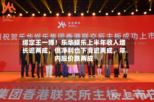 绑定王一博！乐华娱乐上半年收入增长逾两成，但净利也下滑逾两成，年内股价跌两成