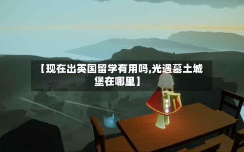 【现在出英国留学有用吗,光遇墓土城堡在哪里】
