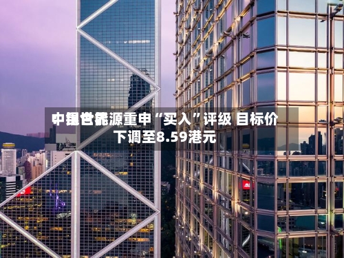 中银世界：昆仑能源重申“买入”评级 目标价下调至8.59港元-第1张图片