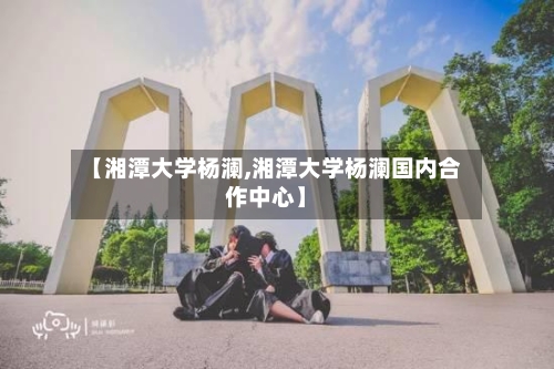 【湘潭大学杨澜,湘潭大学杨澜国内合作中心】